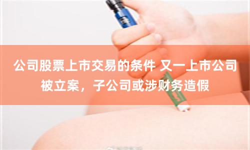 公司股票上市交易的条件 又一上市公司被立案，子公司或涉财务造假