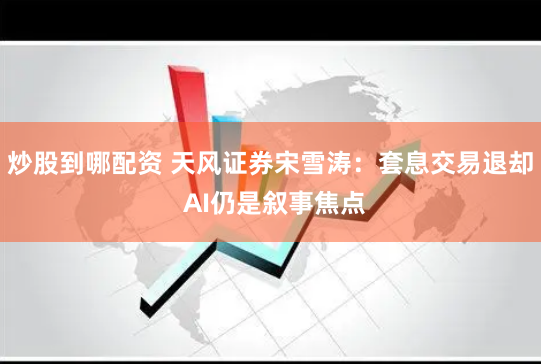 炒股到哪配资 天风证券宋雪涛：套息交易退却 AI仍是叙事焦点