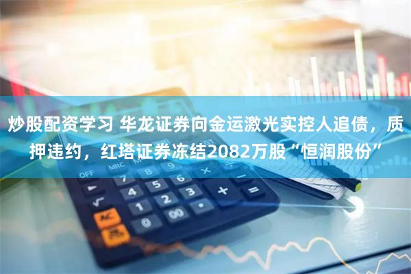 炒股配资学习 华龙证券向金运激光实控人追债，质押违约，红塔证券冻结2082万股“恒润股份”
