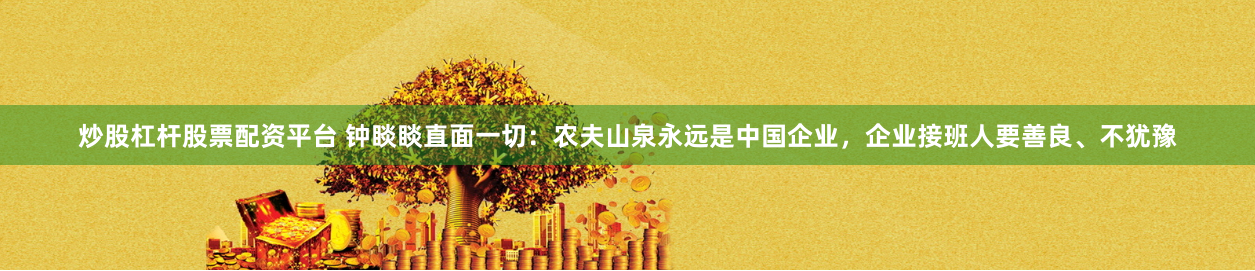 炒股杠杆股票配资平台 钟睒睒直面一切：农夫山泉永远是中国企业，企业接班人要善良、不犹豫
