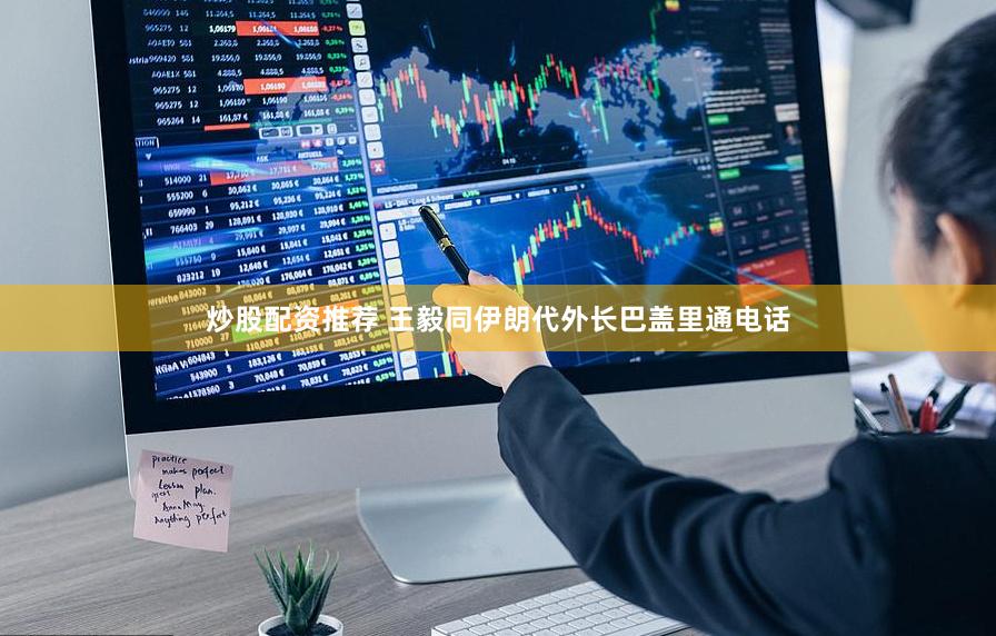 炒股配资推荐 王毅同伊朗代外长巴盖里通电话