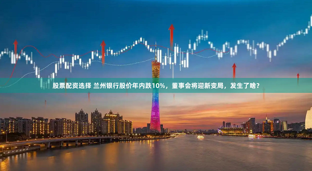 股票配资选择 兰州银行股价年内跌10%，董事会将迎新变局，发生了啥？
