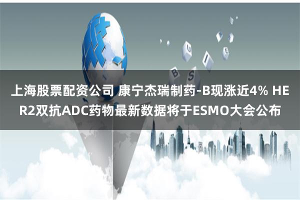 上海股票配资公司 康宁杰瑞制药-B现涨近4% HER2双抗ADC药物最新数据将于ESMO大会公布