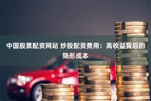 中国股票配资网站 炒股配资费用：高收益背后的隐形成本