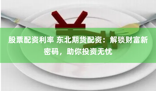 股票配资利率 东北期货配资：解锁财富新密码，助你投资无忧