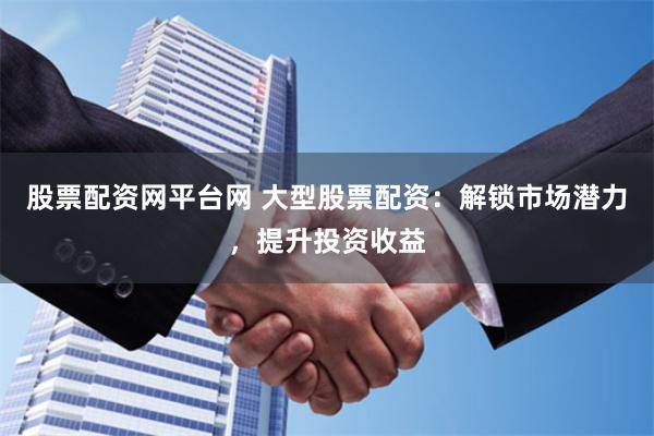 股票配资网平台网 大型股票配资：解锁市场潜力，提升投资收益