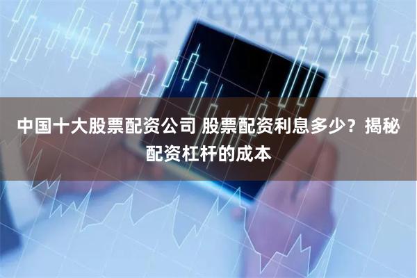 中国十大股票配资公司 股票配资利息多少？揭秘配资杠杆的成本