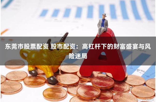东莞市股票配资 股市配资：高杠杆下的财富盛宴与风险迷局