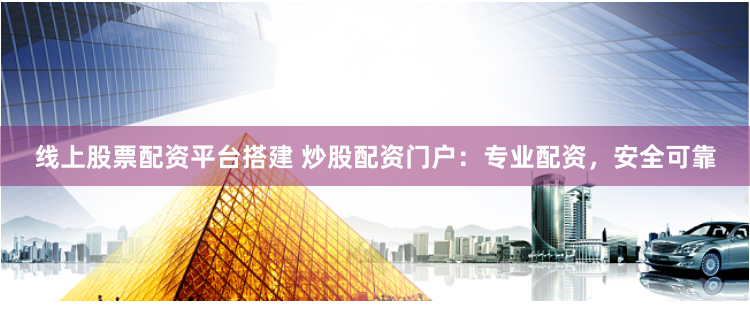 线上股票配资平台搭建 炒股配资门户：专业配资，安全可靠