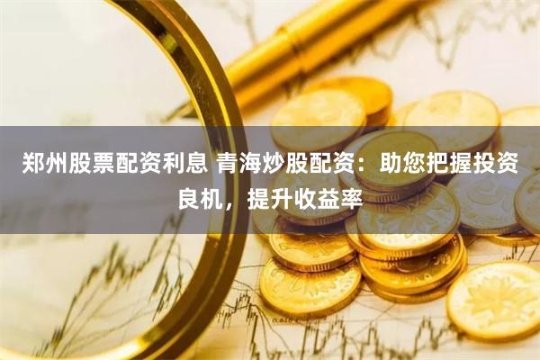 郑州股票配资利息 青海炒股配资：助您把握投资良机，提升收益率