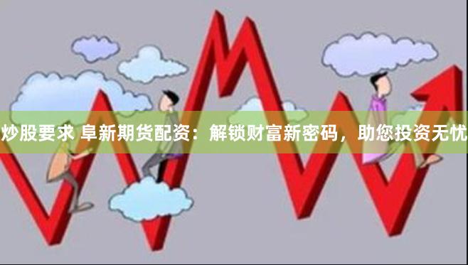 炒股要求 阜新期货配资：解锁财富新密码，助您投资无忧