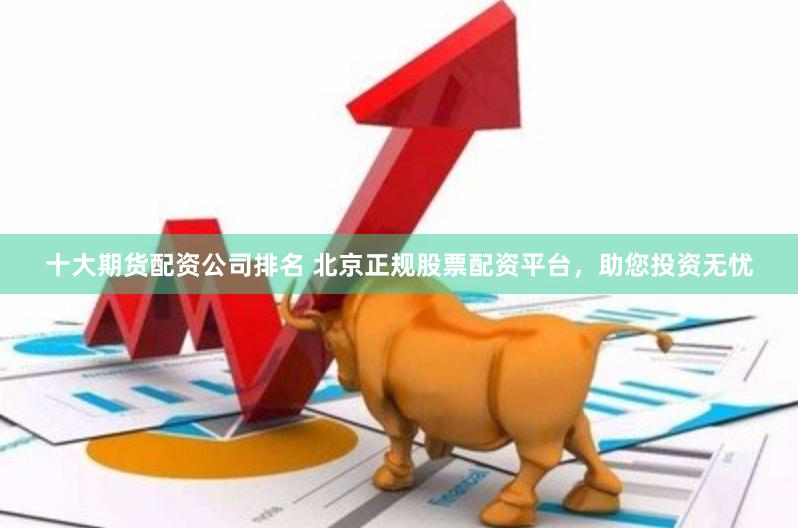 十大期货配资公司排名 北京正规股票配资平台，助您投资无忧