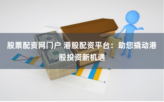 股票配资网门户 港股配资平台：助您撬动港股投资新机遇