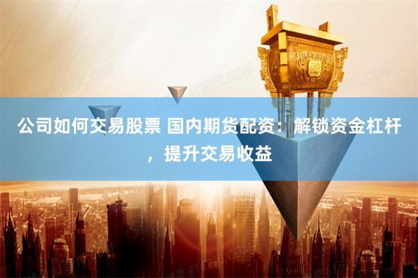 公司如何交易股票 国内期货配资:解锁资金杠杆,提升交易收益