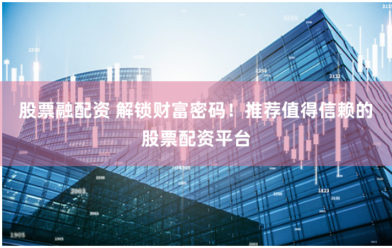 股票融配资 解锁财富密码！推荐值得信赖的股票配资平台