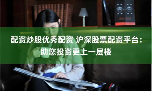 配资炒股优秀配资 沪深股票配资平台：助您投资更上一层楼