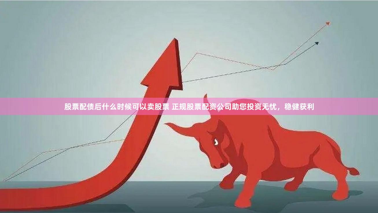 股票配债后什么时候可以卖股票 正规股票配资公司助您投资无忧，稳健获利