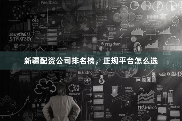 新疆配资公司排名榜，正规平台怎么选