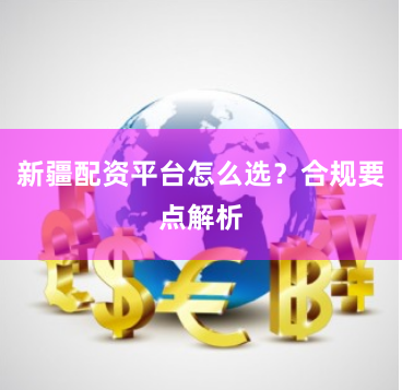 新疆配资平台怎么选？合规要点解析