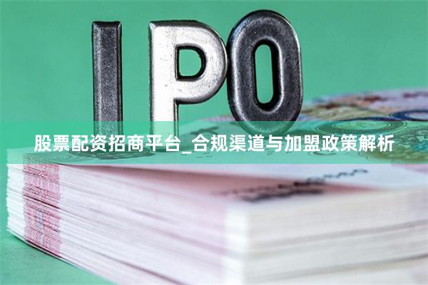 股票配资招商平台_合规渠道与加盟政策解析